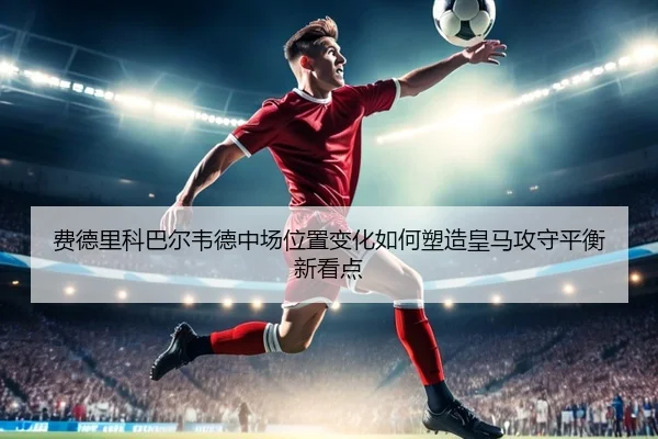 费德里科巴尔韦德中场位置变化如何塑造皇马攻守平衡新看点